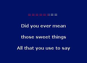 Did you ever mean

those sweet things

All that you use to say