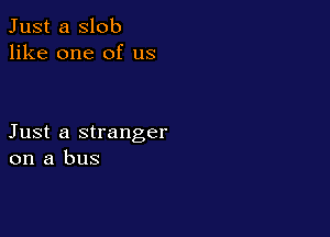 Just a slob
like one of us

Just a stranger
on a bus