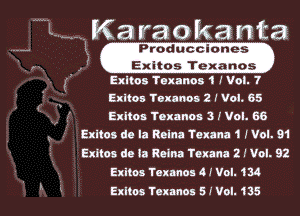 Ka ra 0 ka n ta
Produaclanes
, ' .Eguosi'lfh- xa-n'o's.
Exltos Texanoa 1 I Vol. 7
Exltos Toxnnnu 2 f Vol. 65
Exlton Toxanos 3 I Vol. 68
axltos de la Reina Texana 1 J Vol. 01

Exitoa de la Reina Texana 2 I Vol. 92
Exltos Taxman 4! Vol. 134

Exlios Texanos 5 I Vol. 135