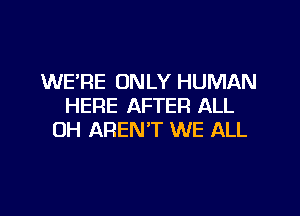 WE'RE ONLY HUMAN
HERE AFTER ALL

OH AREN'T WE ALL