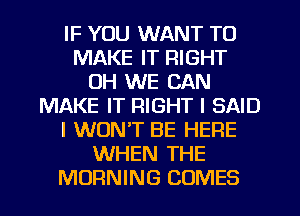 IF YOU WANT TO
MAKE IT RIGHT
0H WE CAN
MAKE IT RIGHT I SAID
I WON'T BE HERE
WHEN THE
MORNING COMES