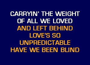 CARRYIN' THE WEIGHT
OF ALL WE LOVED
AND LEFT BEHIND

LOVE'S SO
UNPREDICTABLE
HAVE WE BEEN BLIND