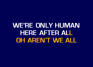 WE'RE ONLY HUMAN
HERE AFTER ALL

OH AREN'T WE ALL