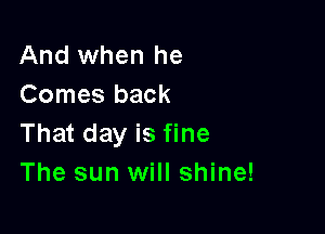 And when he
Comes back

That day is fine
The sun will shine!