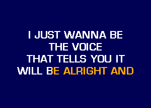 I JUST WANNA BE
THE VOICE
THAT TELLS YOU IT
WILL BE ALRIGHT AND