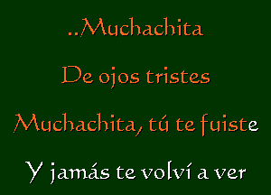 ..Muchachita
De oios tristes

Muchachita, ta ta fuiste

Y jamas te volvi a. ver