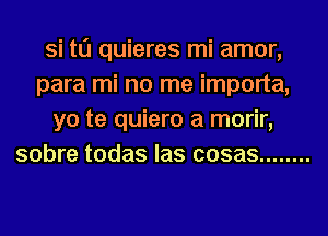 Si t0 quieres mi amor,
para mi no me importa,
yo te quiero a morir,
sobre todas las cosas ........