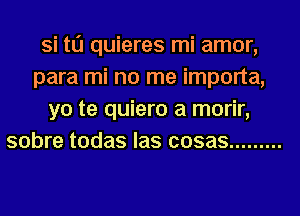 Si t0 quieres mi amor,
para mi no me importa,
yo te quiero a morir,
sobre todas las cosas .........