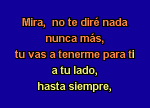 Mira, no te dirt'e nada
nunca mas,

tu vas a tenerme para ti
a tu Iado,
hasta siempre,