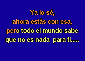 Ya lo S(a,
ahora estas con esa,

pero todo el mundo sabe
que no es nada para ti .....