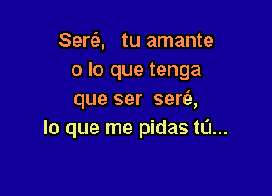 Sert'e, tu amante
o lo que tenga

que ser ser6.,
lo que me pidas t0...