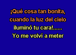 iQuc'a cosa tan bonita,
cuando la luz del cielo

ilumind tu cara! ......
Yo me volvi a meter