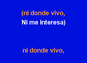 (ni donde vivo,
Ni me interesa)

ni donde vivo,