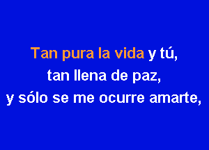 Tan pura la vida y tu,

tan Ilena de paz,
y sdlo se me ocurre amarte,