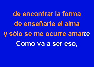 de encontrar la forma
de enseflarte el alma
y sdlo se me ocurre amarte
Como va a ser eso,