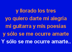 y llorado los tres
yo quiero darte mi alegria
mi guitarra y mis poesias
y sdlo se me ocurre amarte
Y sdlo se me ocurre amarte..