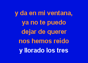 y da en mi ventana,
ya no te puedo

dejar de querer
nos hemos reido
y llorado los tres