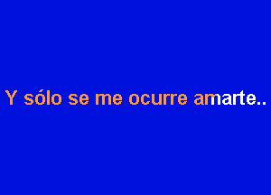 Y sdlo se me ocurre amarte..