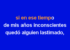 Si en ese tiempo
de mis aflos inconscientes
quedc') alguien lastimado,