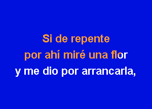 Si de repente

por ahi mirt'e una flor
y me dio por arrancarla,