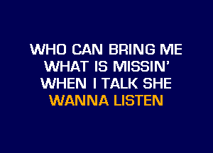 WHO CAN BRING ME
WHAT IS MISSIN'
WHEN I TALK SHE

WANNA LISTEN