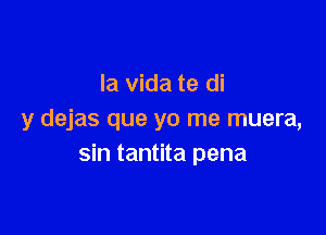 la Vida te di

y dejas que yo me muera,
sin tantita pena