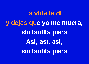 la Vida te di
y dejas que yo me muera,

sin tantita pena
Asi, asi, asi,
sin tantita pena