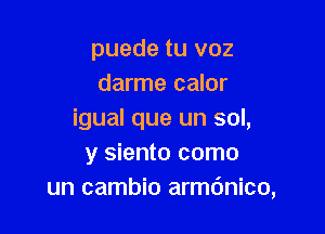 puede tu voz
darme calor

igual que un sol,
y siento como
un cambio armdnico,