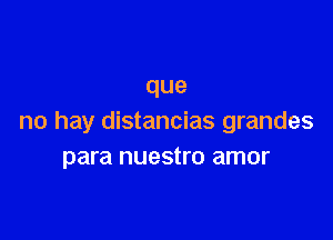 que

no hay distancias grandes
para nuestro amor