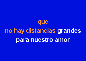 que

no hay distancias grandes
para nuestro amor