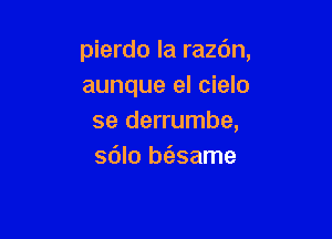 pierdo la razdn,
aunque el cielo

se derrumbe,
sdlo bt'esame