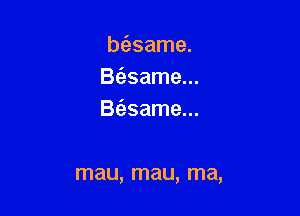 bfasame.
Btasame...

B(esame...

mau, mau, ma,