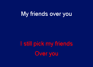 My friends over you