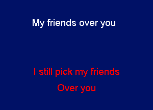 My friends over you