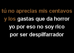 to no aprecias mis centavos
y los gastas que da horror
yo por eso no soy rico
por ser despilfarrador