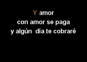 Y amor
con amor se paga

y algL'm dia te cobrare'a