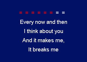 Every now and then

I think about you

And it makes me,

It breaks me