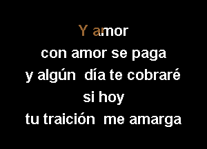 Y amor
con amor se paga

y algL'm dia te cobrare'a
si hoy
tu traicic'm me amarga