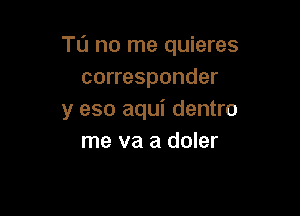 TO no me quieres
corresponder

y eso aqui dentro
me we a doler