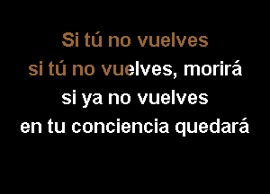 Si to no vuelves
si to no vuelves, morira

si ya no vuelves
en tu conciencia quedara