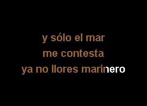 y sdlo el mar

me contesta
ya no llores marinero