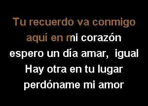 Tu recuerdo va conmigo
aqui en mi corazc'm
espero un dia amar, igual
Hay otra en tu lugar
perdc'mame mi amor