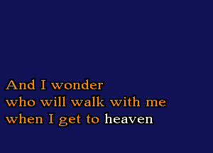And I wonder
who will walk with me
When I get to heaven