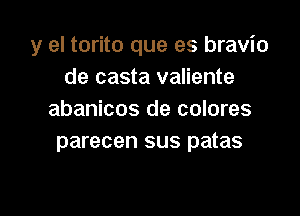 y el torito que es bravio
de casta valiente

abanicos de colores
parecen sus patas