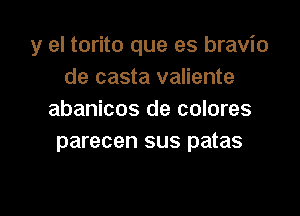 y el torito que es bravio
de casta valiente

abanicos de colores
parecen sus patas