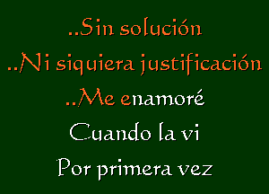 ..Sin solucic'm

..Ni siquiera justificaci6n

..Me enamoQ
Cuando Ia Vi

'Por primera vez