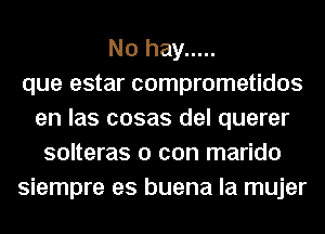 No hay .....
que estar comprometidos
en las cosas del querer
solteras 0 con marido
siempre es buena la mujer