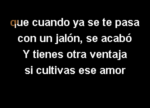 que cuando ya se te pasa
con un jalc'm, se acabc')
Y tienes otra ventaja
Si cultivas ese amor