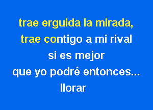 trae erguida la mirada,
trae contigo a mi rival

si es mejor
que yo podrc'a entonces...
llorar