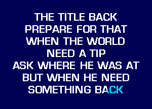 THE TITLE BACK
PREPARE FOR THAT
WHEN THE WORLD

NEED A TIP
ASK WHERE HE WAS AT
BUT WHEN HE NEED
SOMETHING BACK